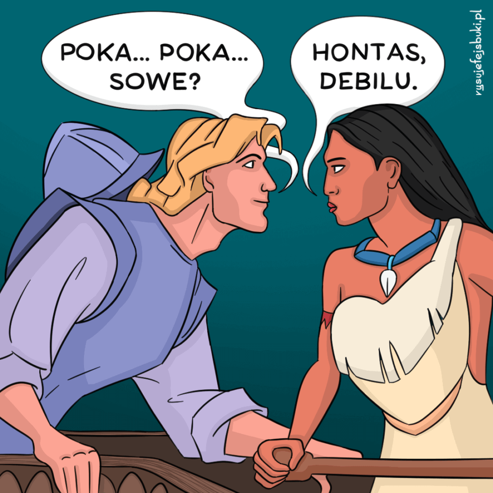 John Smith z Pocahontas próbuje zagaić do Pocahontas: "Poka... Poka... sowę?", na co Pocahontas odpowiada: "Hontas, debilu."